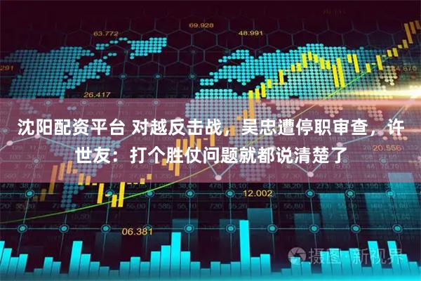 沈阳配资平台 对越反击战，吴忠遭停职审查，许世友：打个胜仗问题就都说清楚了