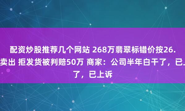 配资炒股推荐几个网站 268万翡翠标错价按26.8万卖出 拒发货被判赔50万 商家：公司半年白干了，已上诉
