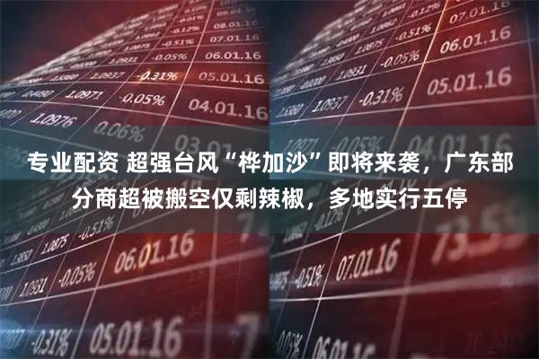 专业配资 超强台风“桦加沙”即将来袭，广东部分商超被搬空仅剩辣椒，多地实行五停