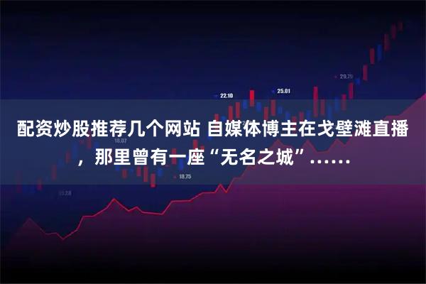 配资炒股推荐几个网站 自媒体博主在戈壁滩直播，那里曾有一座“无名之城”……