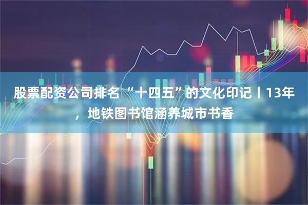 股票配资公司排名 “十四五”的文化印记丨13年，地铁图书馆涵养城市书香