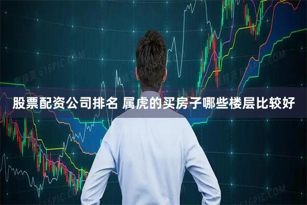股票配资公司排名 属虎的买房子哪些楼层比较好