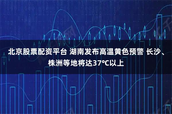 北京股票配资平台 湖南发布高温黄色预警 长沙、株洲等地将达37℃以上