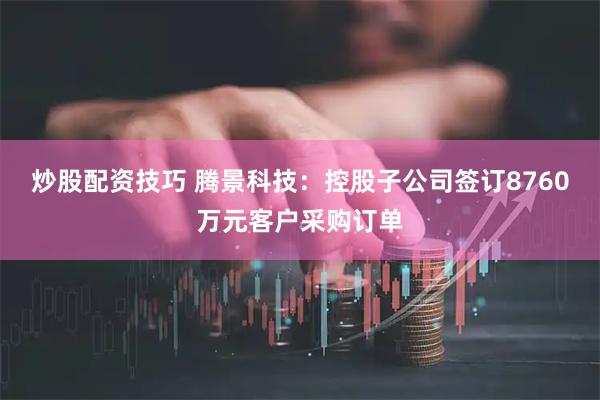 炒股配资技巧 腾景科技：控股子公司签订8760万元客户采购订单