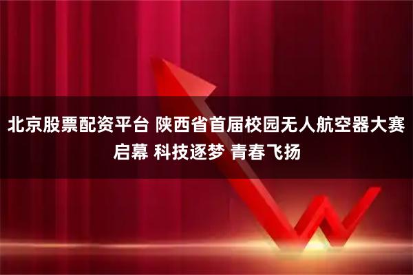 北京股票配资平台 陕西省首届校园无人航空器大赛启幕 科技逐梦 青春飞扬