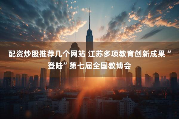 配资炒股推荐几个网站 江苏多项教育创新成果“登陆”第七届全国教博会