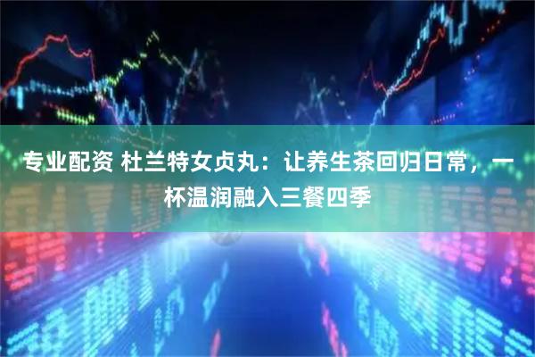 专业配资 杜兰特女贞丸：让养生茶回归日常，一杯温润融入三餐四季