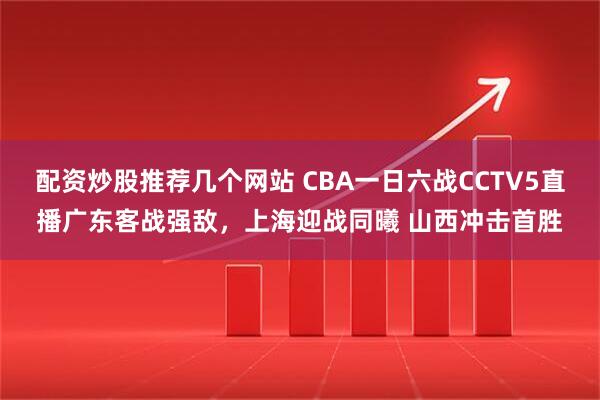 配资炒股推荐几个网站 CBA一日六战CCTV5直播广东客战强敌，上海迎战同曦 山西冲击首胜