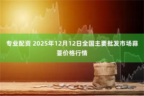 专业配资 2025年12月12日全国主要批发市场蒜薹价格行情