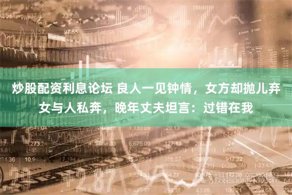 炒股配资利息论坛 良人一见钟情，女方却抛儿弃女与人私奔，晚年丈夫坦言：过错在我