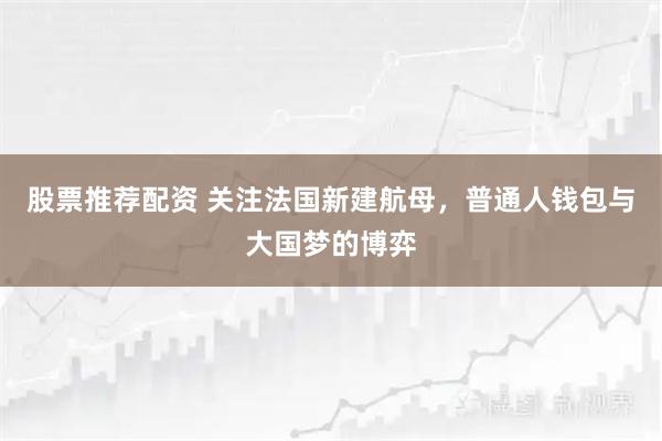 股票推荐配资 关注法国新建航母，普通人钱包与大国梦的博弈