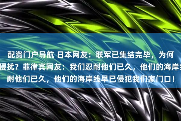 配资门户导航 日本网友:联军已集结完毕,为何中国人仍在幻想没人敢侵扰?菲律宾网友:我们忍耐他们已久,他们的海岸线早已侵犯我们家门口!