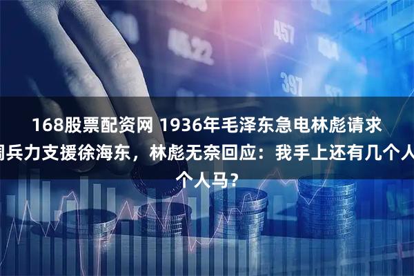 168股票配资网 1936年毛泽东急电林彪请求抽调兵力支援徐海东,林彪无奈回应:我手上还有几个人马?