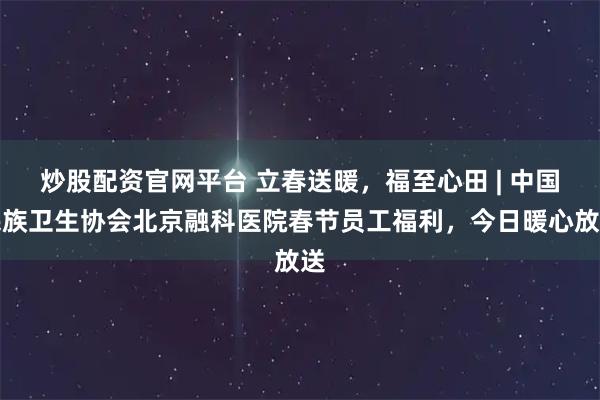 炒股配资官网平台 立春送暖，福至心田 | 中国民族卫生协会北京融科医院春节员工福利，今日暖心放送
