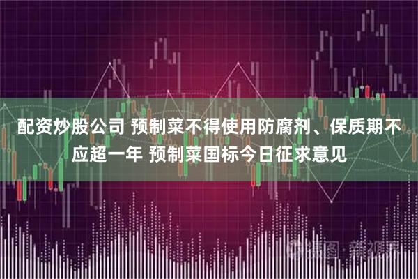 配资炒股公司 预制菜不得使用防腐剂、保质期不应超一年 预制菜国标今日征求意见