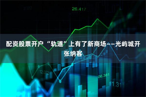 配资股票开户 “轨道”上有了新商场——光屿城开张纳客