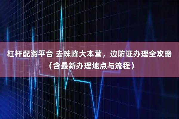 杠杆配资平台 去珠峰大本营,边防证办理全攻略(含最新办理地点与流程)