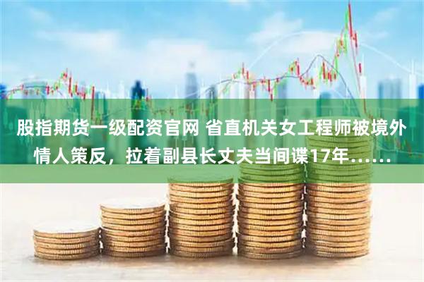 股指期货一级配资官网 省直机关女工程师被境外情人策反，拉着副县长丈夫当间谍17年……