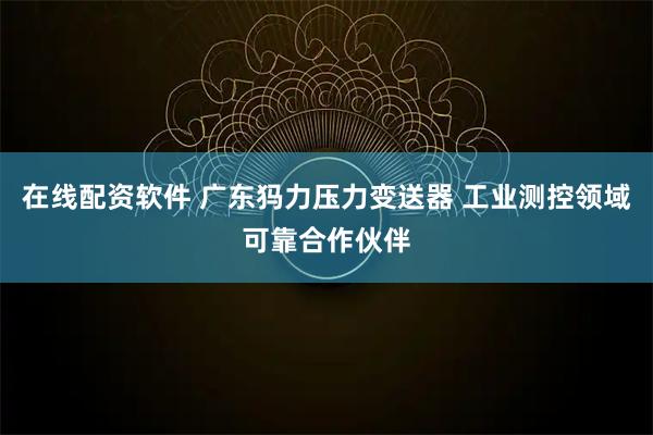 在线配资软件 广东犸力压力变送器 工业测控领域可靠合作伙伴