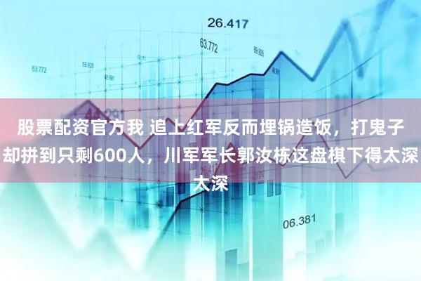 股票配资官方我 追上红军反而埋锅造饭,打鬼子却拼到只剩600人,川军军长郭汝栋这盘棋下得太深