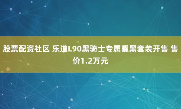 股票配资社区 乐道L90黑骑士专属曜黑套装开售 售价1.2万元