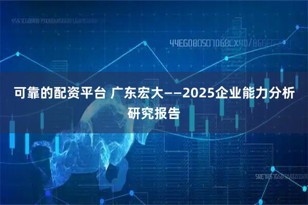 可靠的配资平台 广东宏大——2025企业能力分析研究报告