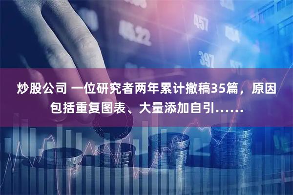 炒股公司 一位研究者两年累计撤稿35篇,原因包括重复图表、大量添加自引……