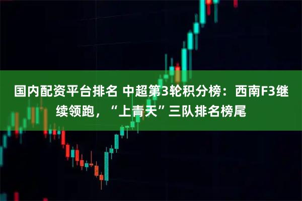 国内配资平台排名 中超第3轮积分榜:西南F3继续领跑,“上青天”三队排名榜尾