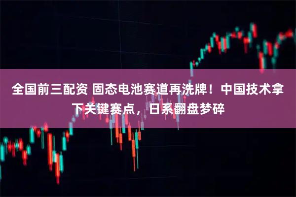 全国前三配资 固态电池赛道再洗牌！中国技术拿下关键赛点，日系翻盘梦碎