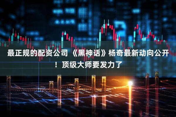 最正规的配资公司 《黑神话》杨奇最新动向公开！顶级大师要发力了