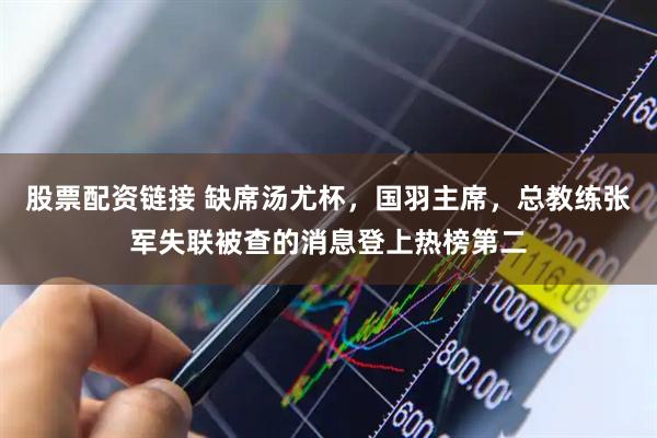 股票配资链接 缺席汤尤杯,国羽主席,总教练张军失联被查的消息登上热榜第二