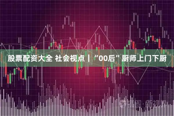 股票配资大全 社会视点｜“00后”厨师上门下厨