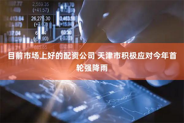 目前市场上好的配资公司 天津市积极应对今年首轮强降雨